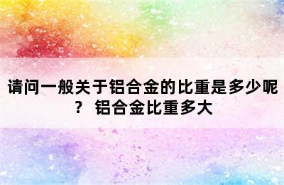 请问一般关于铝合金的比重是多少呢？ 铝合金比重多大